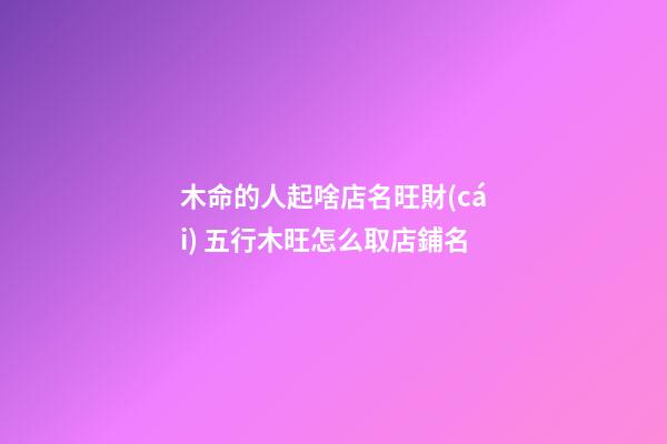 木命的人起啥店名旺財(cái) 五行木旺怎么取店鋪名-第1張-店鋪起名-玄機(jī)派